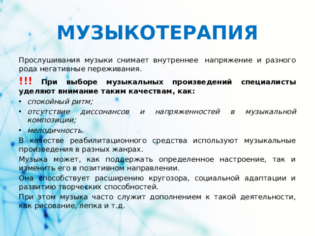 МУЗЫКОТЕРАПИЯ Прослушивания музыки снимает внутреннее  напряжение и разного рода негативные переживания. !!! При выборе музыкальных произведений специалисты уделяют внимание таким качествам, как: спокойный ритм; отсутствие диссонансов и напряженностей в музыкальной композиции; мелодичность. В качестве реабилитационного средства используют музыкальные произведения в разных жанрах. Музыка может, как поддержать определенное настроение, так и изменить его в позитивном направлении. Она способствует расширению кругозора, социальной адаптации и развитию творческих способностей. При этом музыка часто служит дополнением к такой деятельности, как рисование, лепка и т.д.