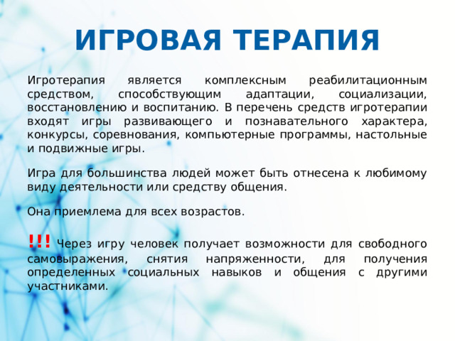 ИГРОВАЯ ТЕРАПИЯ Игротерапия является комплексным реабилитационным средством, способствующим адаптации, социализации, восстановлению и воспитанию. В перечень средств игротерапии входят игры развивающего и познавательного характера, конкурсы, соревнования, компьютерные программы, настольные и подвижные игры. Игра для большинства людей может быть отнесена к любимому виду деятельности или средству общения. Она приемлема для всех возрастов. !!! Через игру человек получает возможности для свободного самовыражения, снятия напряженности, для получения определенных социальных навыков и общения с другими участниками.