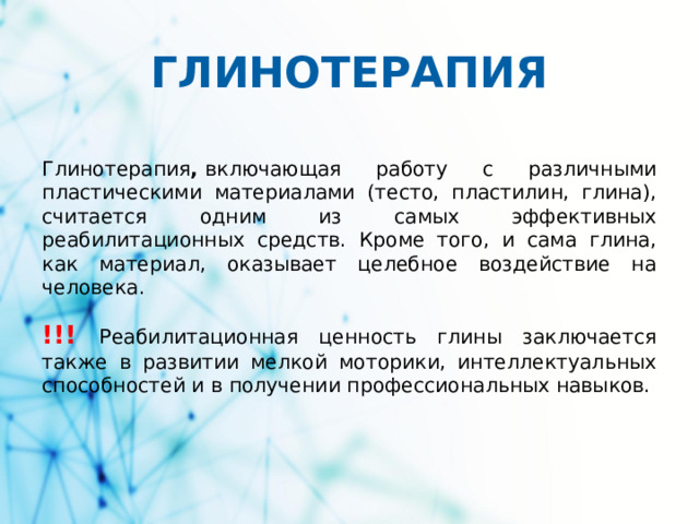 ГЛИНОТЕРАПИЯ Глинотерапия ,  включающая работу с различными пластическими материалами (тесто, пластилин, глина), считается одним из самых эффективных реабилитационных средств. Кроме того, и сама глина, как материал, оказывает целебное воздействие на человека. !!!  Реабилитационная ценность глины заключается также в развитии мелкой моторики, интеллектуальных способностей и в получении профессиональных навыков.