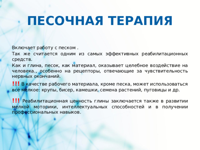 ПЕСОЧНАЯ ТЕРАПИЯ Включает работу с песком . Так же считается одним из самых эффективных реабилитационных средств. Как и глина, песок, как материал, оказывает целебное воздействие на человека., особенно на рецепторы, отвечающие за чувствительность нервных окончаний. !!! В качестве рабочего материала, кроме песка, может использоваться всё мелкое: крупы, бисер, камешки, семена растений, пуговицы и др. !!!  Реабилитационная ценность глины заключается также в развитии мелкой моторики, интеллектуальных способностей и в получении профессиональных навыков.