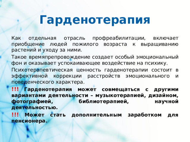 Гарденотерапия Как отдельная отрасль профреабилитации, включает приобщение людей пожилого возраста к выращиванию растений и уходу за ними. Такое времяпрепровождение создает особый эмоциональный фон и оказывает успокаивающее воздействие на психику. Психотерапевтическая ценность гарденотерапии состоит в эффективной коррекции расстройств эмоционального и поведенческого характера. !!!  Гарденотерапия может совмещаться с другими вариантами деятельности – музыкотерапией, дизайном, фотографией, библиотерапией, научной деятельностью. !!!  Может стать дополнительным заработком для пенсионера.