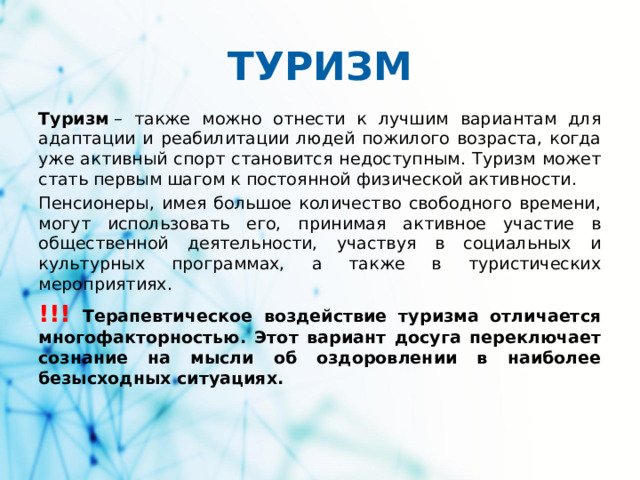 ТУРИЗМ Туризм  – также можно отнести к лучшим вариантам для адаптации и реабилитации людей пожилого возраста, когда уже активный спорт становится недоступным. Туризм может стать первым шагом к постоянной физической активности. Пенсионеры, имея большое количество свободного времени, могут использовать его, принимая активное участие в общественной деятельности, участвуя в социальных и культурных программах, а также в туристических мероприятиях. !!! Терапевтическое воздействие туризма отличается многофакторностью. Этот вариант досуга переключает сознание на мысли об оздоровлении в наиболее безысходных ситуациях.