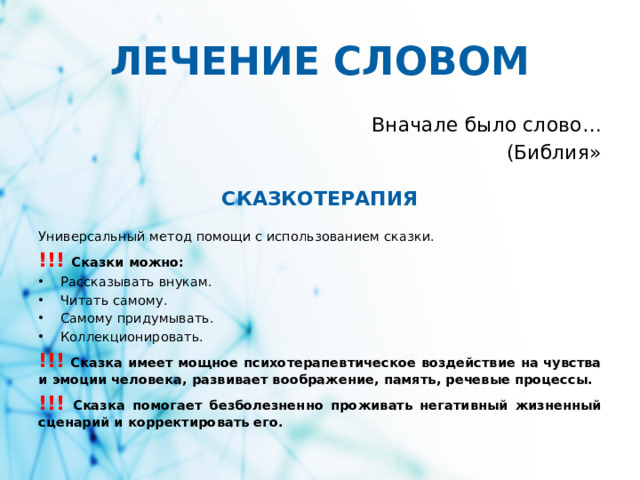 ЛЕЧЕНИЕ СЛОВОМ Вначале было слово… (Библия» СКАЗКОТЕРАПИЯ Универсальный метод помощи с использованием сказки. !!!  Сказки можно: Рассказывать внукам. Читать самому. Самому придумывать. Коллекционировать. !!! Сказка имеет мощное психотерапевтическое воздействие на чувства и эмоции человека, развивает воображение, память, речевые процессы. !!! Сказка помогает безболезненно проживать негативный жизненный сценарий и корректировать его.