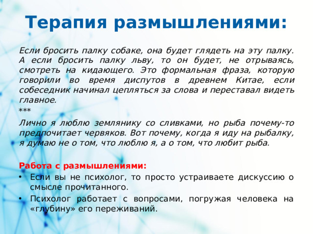 Терапия размышлениями: Если бросить палку собаке, она будет глядеть на эту палку. A если бросить палку льву, то он будет, не отрываясь, смотреть на кидающего. Это формальная фраза, которую говорили во время диспутов в древнем Китае, если собеседник начинал цепляться за слова и переставал видеть главное.  *** Лично я люблю землянику со сливками, но рыба почему-то предпочитает червяков. Вот почему, когда я иду на рыбалку, я думаю не о том, что люблю я, а о том, что любит рыба.  Работа с размышлениями: