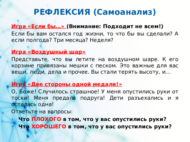 РЕФЛЕКСИЯ (Самоанализ) Игра «Если бы…» (Внимание: Подходит не всем!) Если бы вам остался год жизни, то что бы вы сделали? А если полгода? Три месяца? Неделя? Игра «Воздушный шар» Представьте, что вы летите на воздушном шаре. К его корзине привязаны мешки с песком. Это важные для вас вещи, люди, дела и прочее. Вы стали терять высоту, и… Игра «Две стороны одной медали!» О, Боже! Случилось страшное! У меня опустились руки от тоски! Меня предала подруга! Дети разъехались и я осталась одна! Ответьте на вопросы: