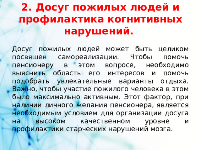 2. Досуг пожилых людей и профилактика когнитивных нарушений. Досуг пожилых людей может быть целиком посвящен самореализации. Чтобы помочь пенсионеру в этом вопросе, необходимо выяснить область его интересов и помочь подобрать увлекательные варианты отдыха. Важно, чтобы участие пожилого человека в этом было максимально активным. Этот фактор, при наличии личного желания пенсионера, является необходимым условием для организации досуга на высоком качественном уровне и профилактики старческих нарушений мозга.