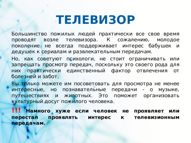 ТЕЛЕВИЗОР Большинство пожилых людей практически все свое время проводят возле телевизора.  К сожалению, молодое поколение не всегда поддерживает интерес бабушек и дедушек к сериалам и развлекательным передачам. Но, как советуют психологи, не стоит ограничивать или запрещать просмотр передач, поскольку это своего рода для них практически единственный фактор отвлечения от болезней и забот. Вы только можете им посоветовать для просмотра не менее интересные, но познавательные передачи - о музыке, путешествиях и животных. Это поможет организовать культурный досуг пожилого человека. !!! Намного хуже если человек не проявляет или перестал проявлять интерес к телевизионным передачам.