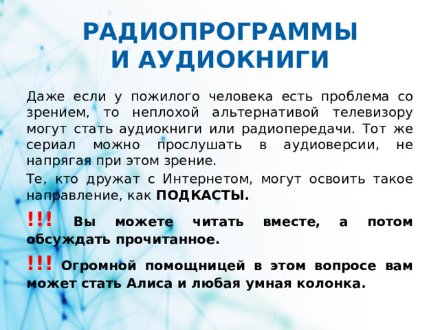 РАДИОПРОГРАММЫ  И АУДИОКНИГИ Даже если у пожилого человека есть проблема со зрением, то неплохой альтернативой телевизору могут стать аудиокниги или радиопередачи. Тот же сериал можно прослушать в аудиоверсии, не напрягая при этом зрение. Те, кто дружат с Интернетом, могут освоить такое направление, как ПОДКАСТЫ. !!!  Вы можете читать вместе, а потом обсуждать прочитанное. !!!  Огромной помощницей в этом вопросе вам может стать Алиса и любая умная колонка.
