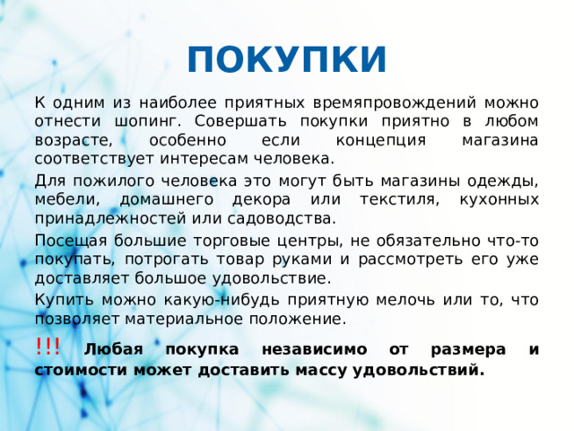 ПОКУПКИ К одним из наиболее приятных времяпровождений можно отнести шопинг. Совершать покупки приятно в любом возрасте, особенно если концепция магазина соответствует интересам человека. Для пожилого человека это могут быть магазины одежды, мебели, домашнего декора или текстиля, кухонных принадлежностей или садоводства. Посещая большие торговые центры, не обязательно что-то покупать, потрогать товар руками и рассмотреть его уже доставляет большое удовольствие. Купить можно какую-нибудь приятную мелочь или то, что позволяет материальное положение. !!!  Любая покупка независимо от размера и стоимости может доставить массу удовольствий. 