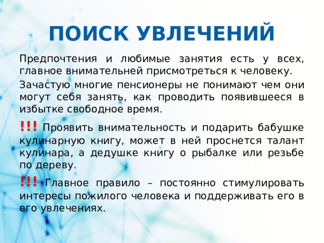 ПОИСК УВЛЕЧЕНИЙ Предпочтения и любимые занятия есть у всех, главное внимательней присмотреться к человеку. Зачастую многие пенсионеры не понимают чем они могут себя занять, как проводить появившееся в избытке свободное время. !!! Проявить внимательность и подарить бабушке кулинарную книгу, может в ней проснется талант кулинара, а дедушке книгу о рыбалке или резьбе по дереву. !!! Главное правило – постоянно стимулировать интересы пожилого человека и поддерживать его в его увлечениях.