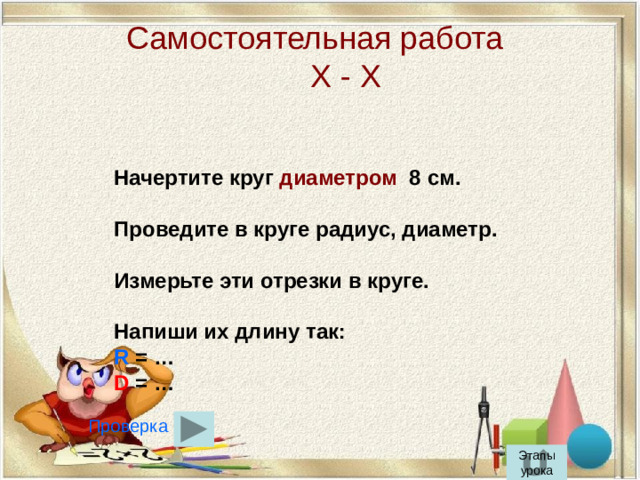 Самостоятельная работа  Х - Х Начертите круг диаметром 8 см.  Проведите в круге радиус, диаметр.  Измерьте эти отрезки в круге.  Напиши их длину так: R = … D = … Проверка Этапы урока