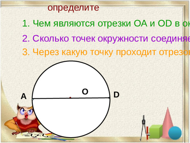 определите 1. Чем являются отрезки ОА и ОD в окужности с центром в точке О ? 2. Сколько точек окружности соединяет отрезок АD ? 3. Через какую точку проходит отрезок АD ?  О D А