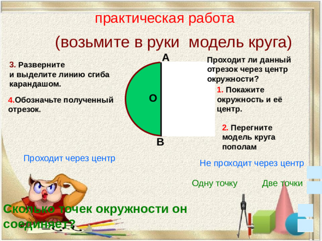практическая работа (возьмите в руки модель круга) А Проходит ли данный отрезок через центр окружности? 3. Разверните и выделите линию сгиба карандашом.  1. Покажите окружность и её центр. О 4. Обозначьте полученный отрезок . 2. Перегните модель круга пополам В Проходит через центр Не проходит через центр Две точки Одну точку Сколько точек окружности он соединяет?