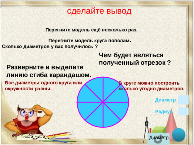 сделайте вывод Перегните модель ещё несколько раз.   Перегните модель круга пополам . Сколько диаметров у вас получилось ? Чем будет являться полученный отрезок ?  Разверните и выделите линию сгиба карандашом.  В круге можно построить сколько угодно диаметров.  Все диаметры одного круга или окружности равны. Диаметр  Радиус  Диаметр
