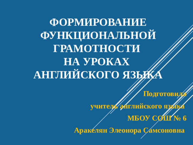 Формирование  функциональной грамотности  на уроках  английского языка Подготовила  учитель английского языка МБОУ СОШ № 6 Аракелян Элеонора Самсоновна