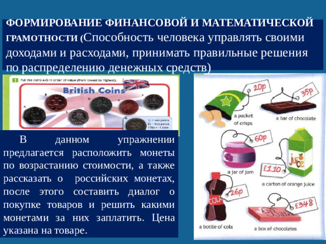 Формирование финансовой и математической грамотности ( Способность человека управлять своими доходами и расходами, принимать правильные решения по распределению денежных средств) В данном упражнении предлагается расположить монеты по возрастанию стоимости, а также рассказать о российских монетах, после этого составить диалог о покупке товаров и решить какими монетами за них заплатить. Цена указана на товаре.