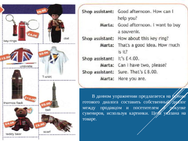 В данном упражнении предлагается на основе готового диалога составить собственный диалог между продавцом и посетителем о покупке сувениров, используя картинки. Цена указана на товаре.