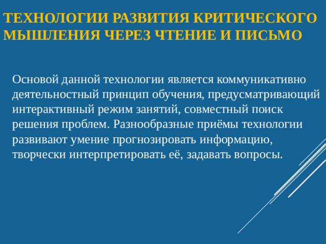 Технологии развития критического мышления через чтение и письмо   Основой данной технологии является коммуникативно деятельностный принцип обучения, предусматривающий интерактивный режим занятий, совместный поиск решения проблем. Разнообразные приёмы технологии развивают умение прогнозировать информацию, творчески интерпретировать её, задавать вопросы.