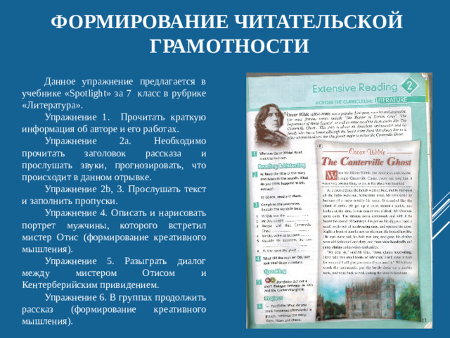 Формирование читательской грамотности Данное упражнение предлагается в учебнике «Spotlight» за 7 класс в рубрике «Литература». Упражнение 1. Прочитать краткую информация об авторе и его работах. Упражнение 2a. Необходимо прочитать заголовок рассказа и прослушать звуки, прогнозировать, что происходит в данном отрывке. Упражнение 2b, 3. Прослушать текст и заполнить пропуски. Упражнение 4. Описать и нарисовать портрет мужчины, которого встретил мистер Отис (формирование креативного мышления). Упражнение 5. Разыграть диалог между мистером Отисом и Кентерберийским привидением. Упражнение 6. В группах продолжить рассказ (формирование креативного мышления).