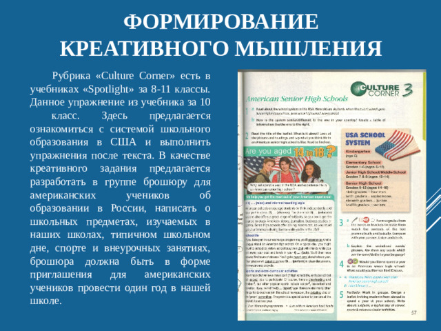 Формирование  креативного мышления Рубрика «Culture Corner» есть в учебниках «Spotlight» за 8-11 классы. Данное упражнение из учебника за 10 класс. Здесь предлагается ознакомиться с системой школьного образования в США и выполнить упражнения после текста. В качестве креативного задания предлагается разработать в группе брошюру для американских учеников об образовании в России, написать о школьных предметах, изучаемых в наших школах, типичном школьном дне, спорте и внеурочных занятиях, брошюра должна быть в форме приглашения для американских учеников провести один год в нашей школе.