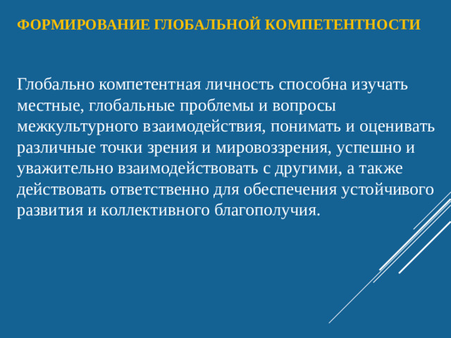 Формирование глобальной компетентности Глобально компетентная личность способна изучать местные, глобальные проблемы и вопросы межкультурного взаимодействия, понимать и оценивать различные точки зрения и мировоззрения, успешно и уважительно взаимодействовать с другими, а также действовать ответственно для обеспечения устойчивого развития и коллективного благополучия.
