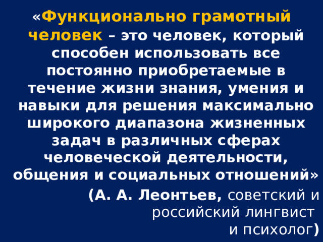 « Функционально грамотный человек – это человек, который способен использовать все постоянно приобретаемые в течение жизни знания, умения и навыки для решения максимально широкого диапазона жизненных задач в различных сферах человеческой деятельности, общения и социальных отношений» (А. А. Леонтьев, советский и российский лингвист и психолог )