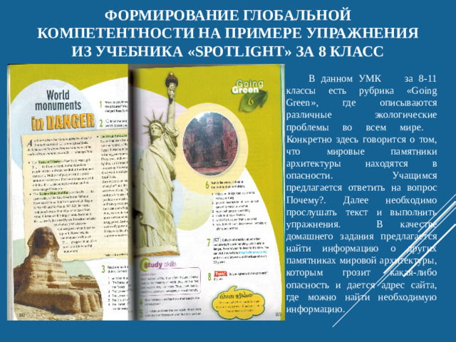 Формирование глобальной компетентности на примере упражнения из учебника «Spotlight» за 8 класс В данном УМК за 8-11 классы есть рубрика «Going Green», где описываются различные экологические проблемы во всем мире. Конкретно здесь говорится о том, что мировые памятники архитектуры находятся в опасности. Учащимся предлагается ответить на вопрос Почему?. Далее необходимо прослушать текст и выполнить упражнения. В качестве домашнего задания предлагается найти информацию о других памятниках мировой архитектуры, которым грозит какая-либо опасность и дается адрес сайта, где можно найти необходимую информацию.
