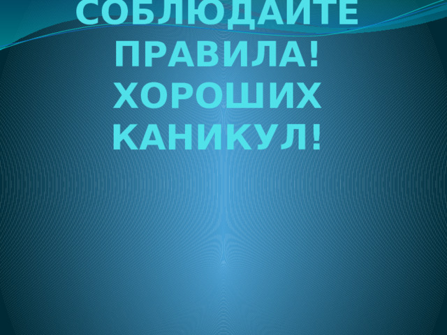 СОБЛЮДАЙТЕ ПРАВИЛА!  ХОРОШИХ КАНИКУЛ!