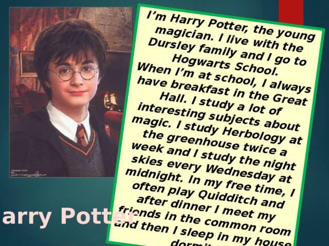 I’m Harry Potter, the young magician. I live with the Dursley family and I go to Hogwarts School. When I’m at school, I always have breakfast in the Great Hall. I study a lot of interesting subjects about magic. I study Herbology at the greenhouse twice a week and I study the night skies every Wednesday at midnight. In my free time, I often play Quidditch and after dinner I meet my friends in the common room and then I sleep in my house dormitory Harry Potter