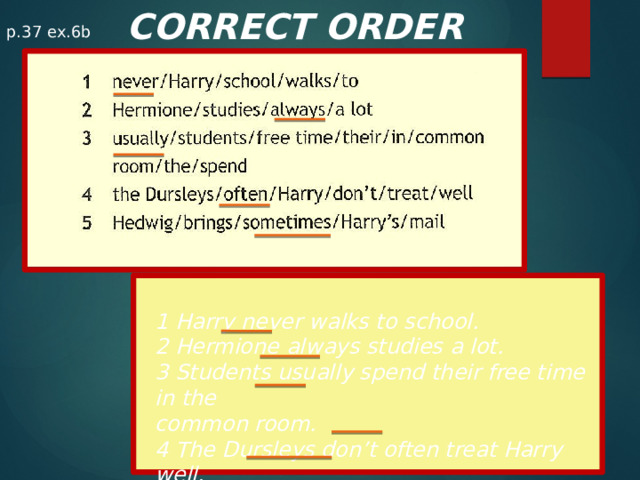 CORRECT ORDER p.37 ex.6b 1 Harry never walks to school. 2 Hermione always studies a lot. 3 Students usually spend their free time in the common room. 4 The Dursleys don’t often treat Harry well. 5 Hedwig sometimes brings Harry’s mail.