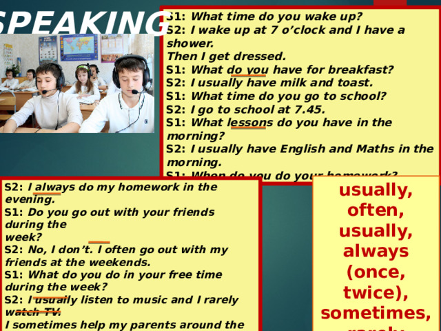 SPEAKING S1: What time do you wake up? S2: I wake up at 7 o’clock and I have a shower. Then I get dressed. S1: What do you have for breakfast? S2: I usually have milk and toast. S1: What time do you go to school? S2: I go to school at 7.45. S1: What lessons do you have in the morning? S2: I usually have English and Maths in the morning. S1: When do you do your homework? usually, often, usually, always (once, twice), sometimes,rarely S2: I always do my homework in the evening. S1: Do you go out with your friends during the week? S2: No, I don’t. I often go out with my friends at the weekends. S1: What do you do in your free time during the week? S2: I usually listen to music and I rarely watch TV. I sometimes help my parents around the house.