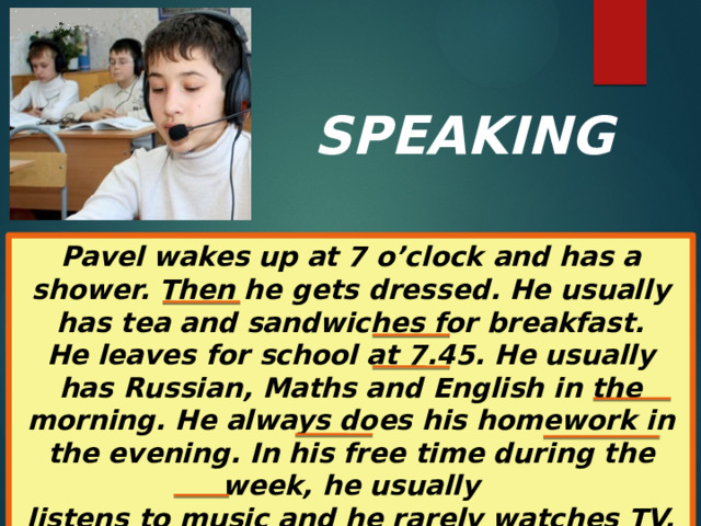 SPEAKING Pavel wakes up at 7 o’clock and has a shower. Then he gets dressed. He usually has tea and sandwiches for breakfast. He leaves for school at 7.45. He usually has Russian, Maths and English in the morning. He always does his homework in the evening. In his free time during the week, he usually listens to music and he rarely watches TV. He sometimes helps his parents around the house. At the weekends, he often goes out with his friends.