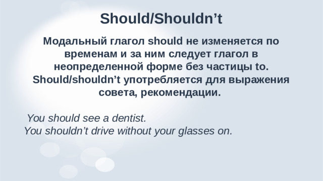 Should/Shouldn’t Модальный глагол should не изменяется по временам и за ним следует глагол в неопределенной форме без частицы to. Should/shouldn’t употребляется для выражения совета, рекомендации.  You should see a dentist. You shouldn’t drive without your glasses on.
