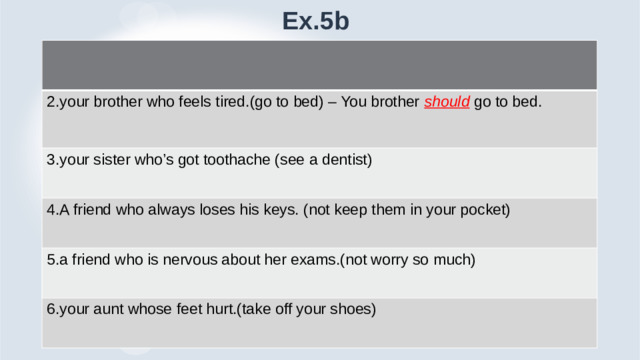 Ex.5b 2.your brother who feels tired.(go to bed) – You brother should go to bed. 3.your sister who’s got toothache (see a dentist) 4.A friend who always loses his keys. (not keep them in your pocket) 5.a friend who is nervous about her exams.(not worry so much) 6.your aunt whose feet hurt.(take off your shoes)