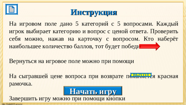 Инструкция  На игровом поле дано 5 категорий с 5 вопросами. Каждый игрок выбирает категорию и вопрос с ценой ответа. Проверить себя можно, нажав на карточку с вопросом. Кто наберёт наибольшее количество баллов, тот будет победителем. Вернуться на игровое поле можно при помощи На сыгравшей цене вопроса при возврате появляется красная рамочка. Завершить игру можно при помощи кнопки ВЫХОД Начать игру