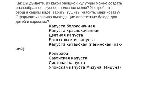 Как Вы думаете, из какой овощной культуры можно создать разнообразное вкусное, полезное меню? Употреблять овощ в сыром виде, варить, тушить, квасить, мариновать? Оформлять красиво выглядящие аппетитные блюда для детей и взрослых?  Капуста белокочанная  Капуста краснокочанная  Цветная капуста  Брюссельская капуста  Капуста китайская (пекинская, пак-чой)  Кольраби  Савойская капуста  Листовая капуста  Японская капуста Мизуна (Мицуна)