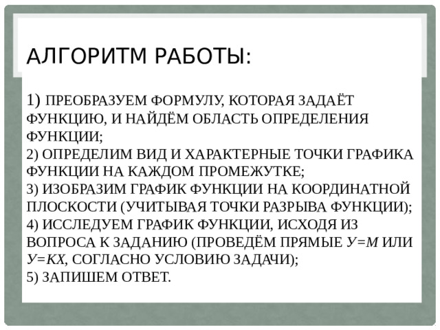 Алгоритм работы:   1) преобразуем формулу, которая задаёт функцию, и найдём область определения функции;  2) определим вид и характерные точки графика функции на каждом промежутке;  3) изобразим график функции на координатной плоскости (учитывая точки разрыва функции);  4) исследуем график функции, исходя из вопроса к заданию (проведём прямые у=m или у=kx , согласно условию задачи);  5) запишем ответ.