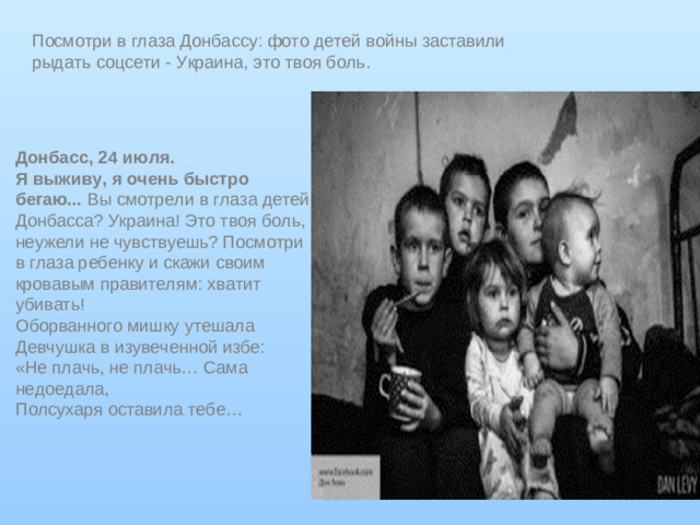 Посмотри в глаза Донбассу: фото детей войны заставили рыдать соцсети - Украина, это твоя боль . Донбасс, 24 июля. Я выживу, я очень быстро бегаю...  Вы смотрели в глаза детей Донбасса? Украина! Это твоя боль, неужели не чувствуешь? Посмотри в глаза ребенку и скажи своим кровавым правителям: хватит убивать! Оборванного мишку утешала  Девчушка в изувеченной избе:  «Не плачь, не плачь… Сама недоедала,  Полсухаря оставила тебе…