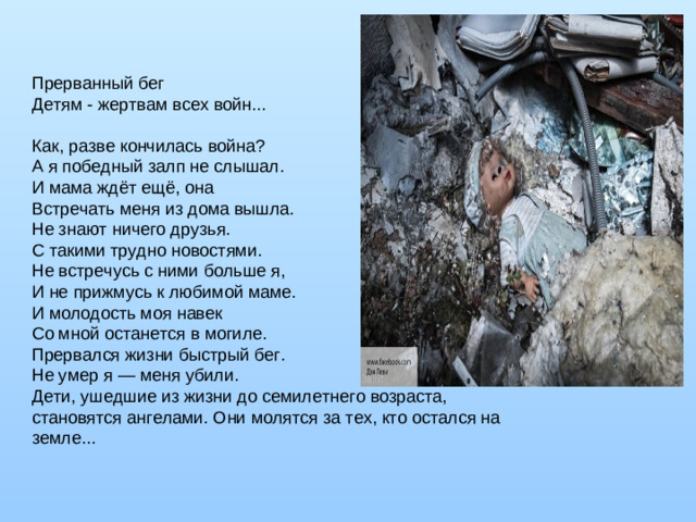 Прерванный бег   Детям - жертвам всех войн...    Как, разве кончилась война?   А я победный залп не слышал.   И мама ждёт ещё, она   Встречать меня из дома вышла.   Не знают ничего друзья.   С такими трудно новостями.   Не встречусь с ними больше я,   И не прижмусь к любимой маме.   И молодость моя навек   Со мной останется в могиле.   Прервался жизни быстрый бег.   Не умер я — меня убили.   Дети, ушедшие из жизни до семилетнего возраста, становятся ангелами. Они молятся за тех, кто остался на земле... 