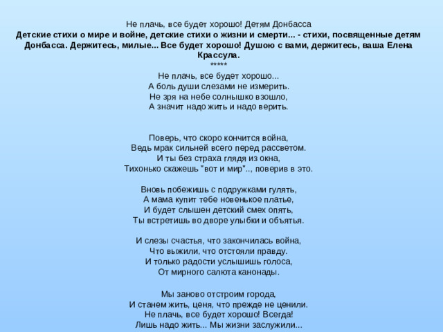 Не плачь, все будет хорошо! Детям Донбасса Детские стихи о мире и войне, детские стихи о жизни и смерти... - стихи, посвященные детям Донбасса. Держитесь, милые... Все будет хорошо! Душою с вами, держитесь, ваша Елена Крассула. ***** Не плачь, все будет хорошо...  А боль души слезами не измерить.  Не зря на небе солнышко взошло,  А значит надо жить и надо верить.    Поверь, что скоро кончится война,  Ведь мрак сильней всего перед рассветом. И ты без страха глядя из окна, Тихонько скажешь 