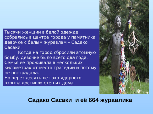 Тысячи женщин в белой одежде собрались в центре города у памятника девочке с белым журавлем – Садако Сасаки.            Когда на город сбросили атомную бомбу, девочке было всего два года. Семья ее проживала в нескольких километрах от места трагедии и потому не пострадала. Но через десять лет эхо ядерного взрыва достигло стен их дома . Садако Сасаки и её 664 журавлика