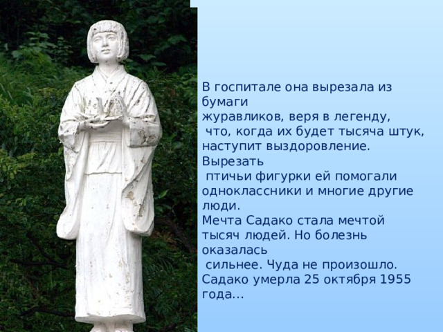В госпитале она вырезала из бумаги журавликов, веря в легенду,  что, когда их будет тысяча штук, наступит выздоровление. Вырезать  птичьи фигурки ей помогали одноклассники и многие другие люди. Мечта Садако стала мечтой тысяч людей. Но болезнь оказалась  сильнее. Чуда не произошло. Садако умерла 25 октября 1955 года …  