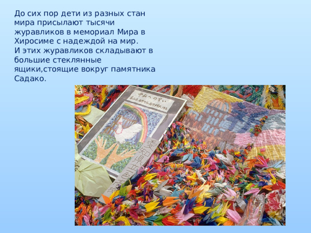 До сих пор дети из разных стан мира присылают тысячи журавликов в мемориал Мира в Хиросиме с надеждой на мир. И этих журавликов складывают в большие стеклянные ящики,стоящие вокруг памятника Садако.  