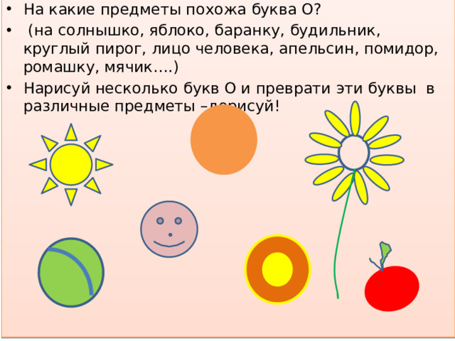 На какие предметы похожа буква О?  (на солнышко, яблоко, баранку, будильник, круглый пирог, лицо человека, апельсин, помидор, ромашку, мячик….) Нарисуй несколько букв О и преврати эти буквы в различные предметы –дорисуй!