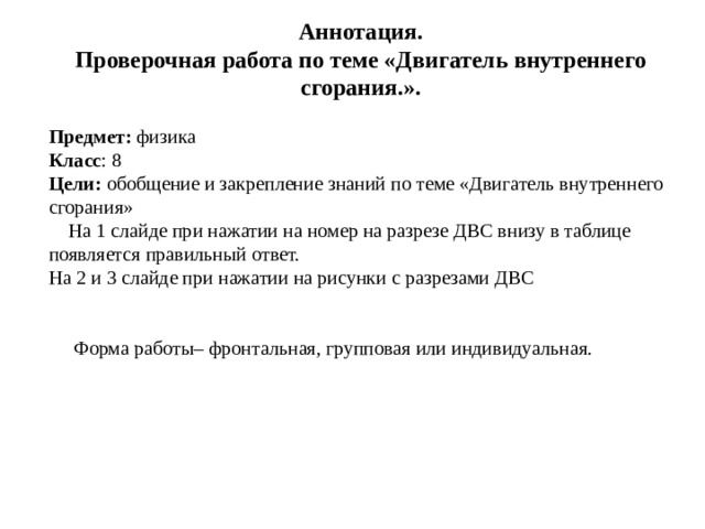 Аннотация. Проверочная работа по теме «Двигатель внутреннего сгорания.».  Предмет: физика Класс : 8 Цели: обобщение и закрепление знаний по теме «Двигатель внутреннего сгорания»  На 1 слайде при нажатии на номер на разрезе ДВС внизу в таблице появляется правильный ответ. На 2 и 3 слайде при нажатии на рисунки с разрезами ДВС  Форма работы– фронтальная, групповая или индивидуальная.