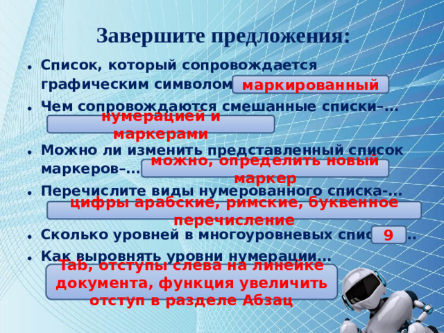 Завершите предложения: Список, который сопровождается графическим символом– называется … Чем сопровождаются смешанные списки–…  Можно ли изменить представленный список маркеров–… Перечислите виды нумерованного списка-…  Сколько уровней в многоуровневых списках… Как выровнять уровни нумерации…   маркированный нумерацией и маркерами можно, определить новый маркер цифры арабские, римские, буквенное перечисление 9 Tab, отступы слева на линейке документа, функция увеличить отступ в разделе Абзац 12
