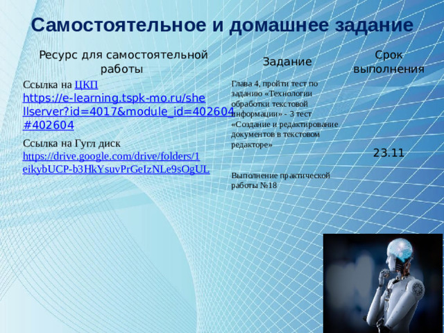Самостоятельное и домашнее задание Ресурс для самостоятельной работы Задание Ссылка на ЦКП Срок выполнения https://e-learning.tspk-mo.ru/shellserver?id=4017&module_id=402604#402604  Глава 4, пройти тест по заданию «Технологии обработки текстовой информации» - 3 тест «Создание и редактирование документов в текстовом редакторе» Ссылка на Гугл диск   23.11 https://drive.google.com/drive/folders/1eikybUCP-b3HkYsuvPrGeIzNLe9sOgUL    Выполнение практической работы №18   12