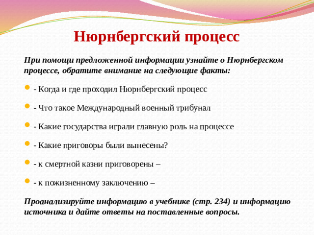 Нюрнбергский процесс   При помощи предложенной информации узнайте о Нюрнбергском процессе, обратите внимание на следующие факты: - Когда и где проходил Нюрнбергский процесс - Что такое Международный военный трибунал - Какие государства играли главную роль на процессе - Какие приговоры были вынесены? - к смертной казни приговорены – - к пожизненному заключению – Проанализируйте информацию в учебнике (стр. 234) и информацию источника и дайте ответы на поставленные вопросы. 