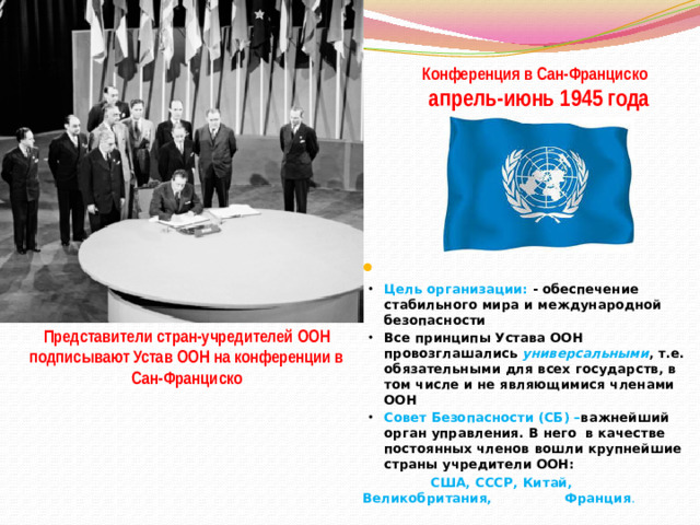 Конференция в Сан-Франциско  апрель-июнь 1945 года Цель организации: - обеспечение стабильного мира и международной безопасности Все принципы Устава ООН провозглашались универсальными , т.е. обязательными для всех государств, в том числе и не являющимися членами ООН Совет Безопасности (СБ) – важнейший орган управления. В него в качестве постоянных членов вошли крупнейшие страны учредители ООН:    США, СССР, Китай,  Великобритания,  Франция . Представители стран-учредителей ООН подписывают Устав ООН на конференции в Сан-Франциско