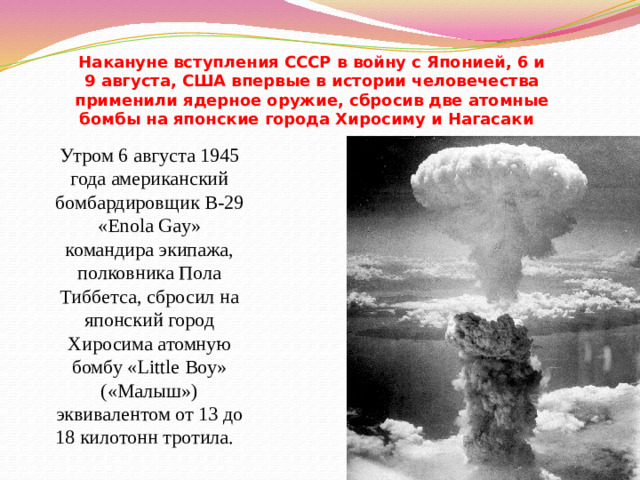 Накануне вступления СССР в войну с Японией, 6 и 9 августа, США впервые в истории человечества применили ядерное оружие, сбросив две атомные бомбы на японские города Хиросиму и Нагасаки   Утром 6 августа 1945 года американский бомбардировщик B-29 «Enola Gay» командира экипажа, полковника Пола Тиббетса, сбросил на японский город Хиросима атомную бомбу «Little Boy» («Малыш») эквивалентом от 13 до 18 килотонн тротила.